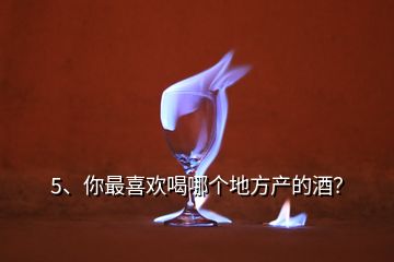 5、你最喜歡喝哪個地方產(chǎn)的酒？