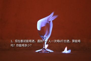 1、現(xiàn)在都說能喝酒，遇到一個人一次喝6斤白酒，算能喝嗎？你能喝多少？