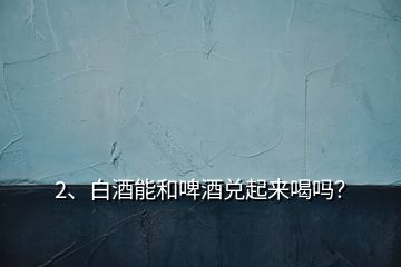 2、白酒能和啤酒兌起來喝嗎？