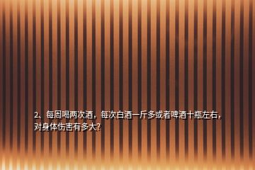 2、每周喝兩次酒，每次白酒一斤多或者啤酒十瓶左右，對(duì)身體傷害有多大？