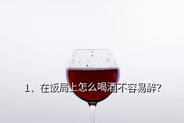 1、在飯局上怎么喝酒不容易醉？