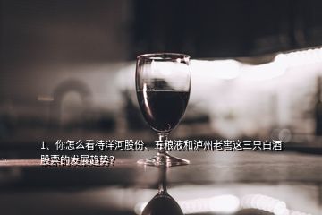 1、你怎么看待洋河股份、五糧液和瀘州老窖這三只白酒股票的發(fā)展趨勢？