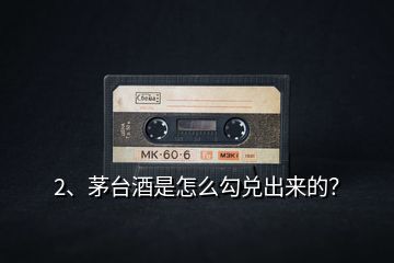 2、茅臺酒是怎么勾兌出來的？