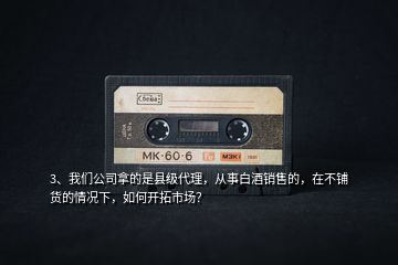 3、我們公司拿的是縣級代理，從事白酒銷售的，在不鋪貨的情況下，如何開拓市場？