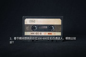2、春節(jié)期間想購買價位200-600左右白酒送人，哪款比較好？