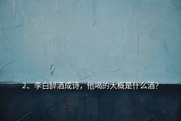 2、李白醉酒成詩(shī)，他喝的大概是什么酒？