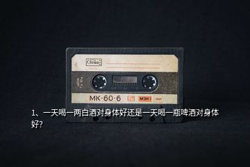 1、一天喝一兩白酒對身體好還是一天喝一瓶啤酒對身體好？