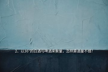 2、以36°的白酒與啤酒來(lái)衡量，怎樣算酒量不錯(cuò)？