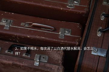 2、如果不喝水，每次渴了以白酒代替水解渴，會怎么樣？