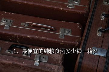 1、最便宜的純糧食酒多少錢一箱？