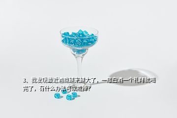 3、我發(fā)現(xiàn)最近酒癮越來越大了，一瓶白酒一個禮拜就喝完了，有什么辦法可以戒掉？