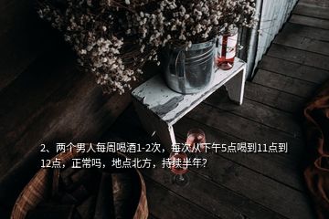 2、兩個男人每周喝酒1-2次，每次從下午5點喝到11點到12點，正常嗎，地點北方，持續(xù)半年？