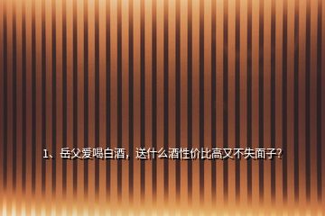 1、岳父愛(ài)喝白酒，送什么酒性價(jià)比高又不失面子？
