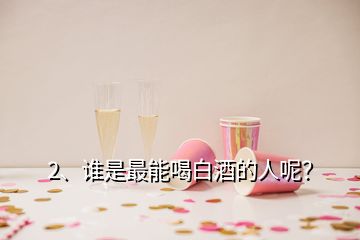 2、誰(shuí)是最能喝白酒的人呢？