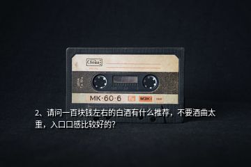 2、請問一百塊錢左右的白酒有什么推薦，不要酒曲太重，入口口感比較好的？