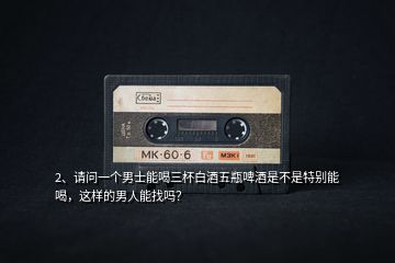 2、請問一個(gè)男士能喝三杯白酒五瓶啤酒是不是特別能喝，這樣的男人能找嗎？