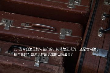 2、當今白酒是如何生產(chǎn)的，純糧釀造成的，還是食用酒精勾兌的？白酒怎樣釀造出的口感最佳？