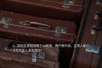 3、武松在景陽(yáng)岡喝了18碗酒、兩斤熟牛肉，正常人能一次性吃這么多東西嗎？