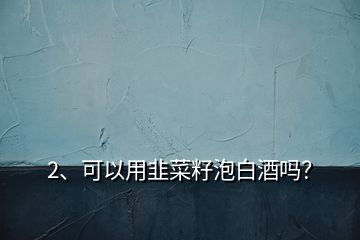 2、可以用韭菜籽泡白酒嗎？