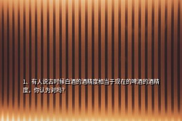1、有人說古時候白酒的酒精度相當于現(xiàn)在的啤酒的酒精度，你認為對嗎？