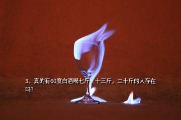 3、真的有60度白酒喝七斤，十三斤，二十斤的人存在嗎？