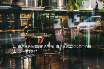 2、白酒就是低濃度的酒精嗎？白酒釀造工藝和生產(chǎn)酒精工藝是一樣的嗎？