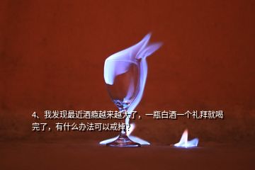 4、我發(fā)現(xiàn)最近酒癮越來越大了，一瓶白酒一個禮拜就喝完了，有什么辦法可以戒掉？
