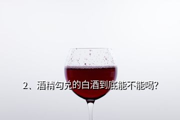 2、酒精勾兌的白酒到底能不能喝？
