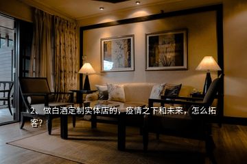 2、做白酒定制實(shí)體店的，疫情之下和未來，怎么拓客？