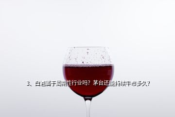 3、白酒屬于周期性行業(yè)嗎？茅臺還能持續(xù)牛市多久？