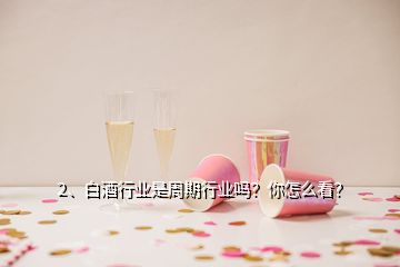 2、白酒行業(yè)是周期行業(yè)嗎？你怎么看？