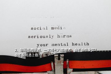 2、每周喝兩頓酒、一次喝七八瓶啤酒、會不會傷身體？會不會喝酒上癮？