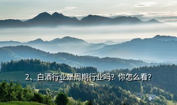 2、白酒行業(yè)是周期行業(yè)嗎？你怎么看？
