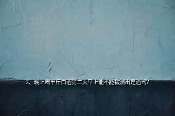 2、晚上喝半斤白酒第二天早上能不能被測出是酒駕？