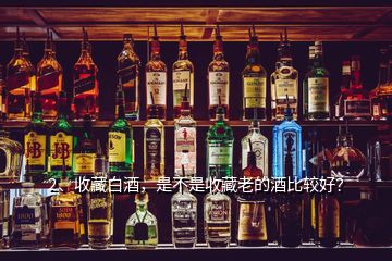 2、收藏白酒，是不是收藏老的酒比較好？