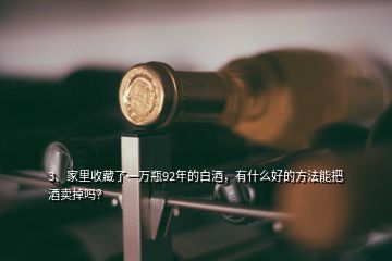 3、家里收藏了一萬瓶92年的白酒，有什么好的方法能把酒賣掉嗎？