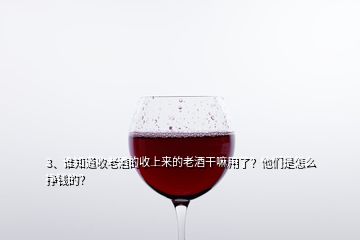 3、誰知道收老酒的收上來的老酒干嘛用了？他們是怎么掙錢的？