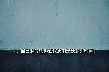 2、自己泡的楊梅酒保質(zhì)期最長(zhǎng)多少時(shí)間？