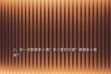 2、你一次能喝多少酒？多少度的白酒？啤酒多少瓶呢？