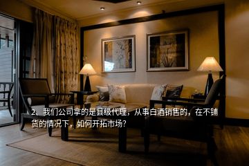 2、我們公司拿的是縣級(jí)代理，從事白酒銷售的，在不鋪貨的情況下，如何開(kāi)拓市場(chǎng)？