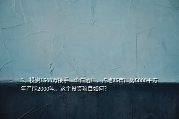 3、投資1500萬接手一個(gè)白酒廠，占地25畝廠房5000平方年產(chǎn)能2000噸，這個(gè)投資項(xiàng)目如何？