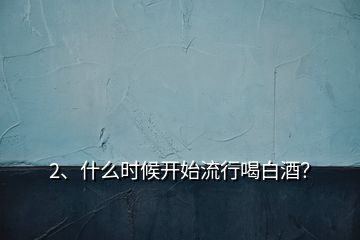 2、什么時候開始流行喝白酒？