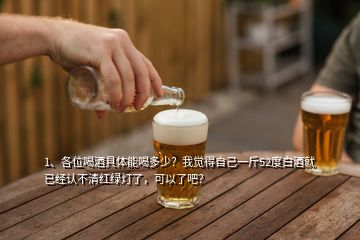 1、各位喝酒具體能喝多少？我覺(jué)得自己一斤52度白酒就已經(jīng)認(rèn)不清紅綠燈了，可以了吧？