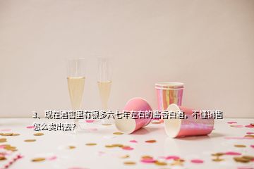 3、現(xiàn)在酒窖里有很多六七年左右的醬香白酒，不懂銷售怎么賣出去？