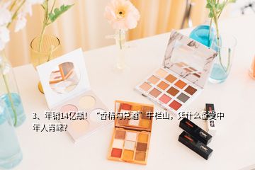 3、年銷14億瓶！“香精勾兌酒”牛欄山，憑什么備受中年人青睞？