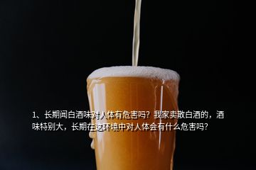 1、長(zhǎng)期聞白酒味對(duì)人體有危害嗎？我家賣(mài)散白酒的，酒味特別大，長(zhǎng)期在這環(huán)境中對(duì)人體會(huì)有什么危害嗎？