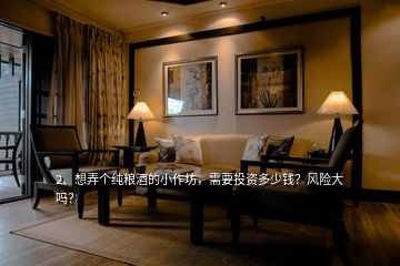 2、想弄個(gè)純糧酒的小作坊，需要投資多少錢？風(fēng)險(xiǎn)大嗎？
