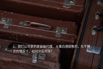 2、我們公司拿的是縣級代理，從事白酒銷售的，在不鋪貨的情況下，如何開拓市場？
