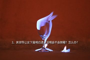 3、男領(lǐng)導(dǎo)讓女下屬喝白酒，沒喝會不會倒霉？怎么辦？