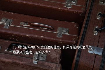 1、現(xiàn)代能喝兩斤52度白酒的壯男，如果穿越到喝酒風(fēng)氣最豪爽的盛唐，能喝多少？